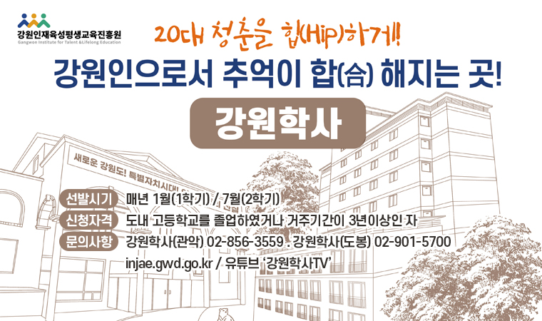 20대 청춘을 힙하게! 강원인으로서 추억이 합 해지는 곳! 강원학사 선발시기:매년 1월(1학기) / 7월(2학기) 신청자격:도내 고등학교를 졸업하였거나 거주기간이 3년이상인 자 문의사항:강원학사(관악) 02-856-3559 . 강원학사(도봉) 02-901-5700 injae.gwd.go.kr / 유튜브 ‘강원학사TV’