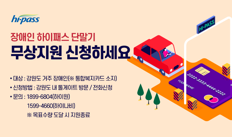 장애인 하이패스 단말기 무상지원 신청하세요 ● 대상 : 강원도 거주 장애인(※ 통합복지카드 소지) ● 신청방법 : 강원도 내 톨게이트 방문 / 전화신청 ● 문의 : 1899-6804(하이원)               1599-4660(하이나비)               ※ 목표수량 도달 시 지원종료