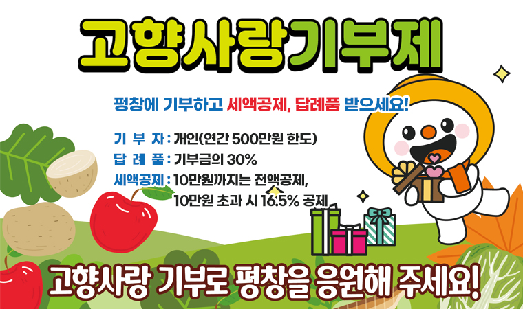 고향사랑기부제 펑창에 기부하고 세액공제, 답례품 받으세요! 기  부  자 : 개인(연간 500만원 한도) 답  례  품 : 기부금의 30% 세액공제 : 10만원까지는 전액공제,                     10만원 초과 시 16.5% 공제 고향사랑 기부로 평창을 응원해 주세요!