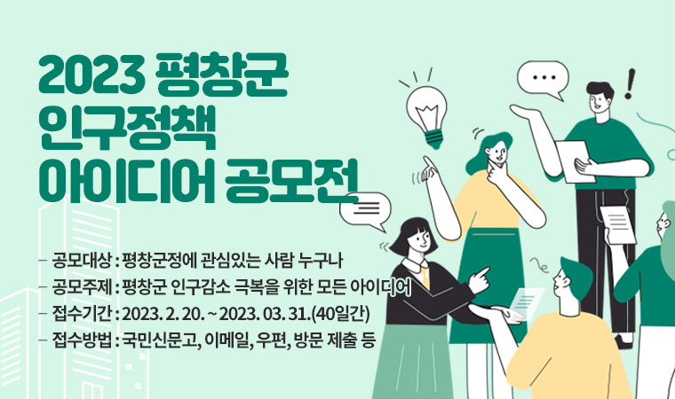 2023 평창군 인구정책 아이디어 공모전 ∙공모대상 : 평창군정에 관심있는 사람 누구나 ∙공모주제 : 평창군 인구감소 극복을 위한 모든 아이디어 ∙접수기간 : 2023. 2. 20. ~ 2023. 03. 31.(40일간) ∙접수방법 : 국민신문고, 이메일, 우편, 방문 제출 등