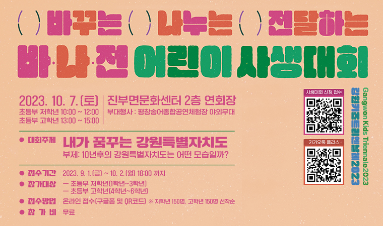 ()바꾸는()나누는()전달하는 바·나·전 어린이 사생대회 2023.10.7(토) 초등부 저학년 10:00~12:00 / 초등부 고학년 13:00~15:00 진부면문화센터 2층 연회장 부대행사 : 평창송어종합공연체험장 야외무대 대회주제 : 냐가 꿈꾸는 강원특별자치도 부제: 10년후의 강원특별자치도는 어떤 모습일까? 접수기간 : 2023.9.1.(금)~20.2