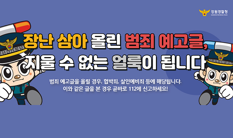 장난 삼아 올린 범죄 예고글, 지울 수 없는 얼룩이 됩니다 범죄 예고글을 올릴 경우, 협박죄, 살인예비죄 등에 해당됩니다. 이와 같은 글을 본 경우 곧바로 112에 신고하세요!