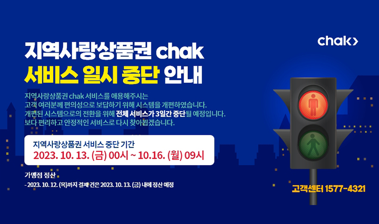 지역사랑상품권 chak 서비스 일시 중단 안내 지역사랑상품권 chak 서비스를 이용해주시는 고욕 여러분께 편의성으로 보답하기 위해 시스템을 개편하였습니다. 개편된 시스템으로서의 전환을 위해 전체 서비스가 3일간 중단될 예정입니다. 보다 편리하고 안정적인 서비스로 다시 찾아뵙겠습니다 지역사랑항품권 서비스 중단기간 2023.10.13(금)~00시~10.16(월