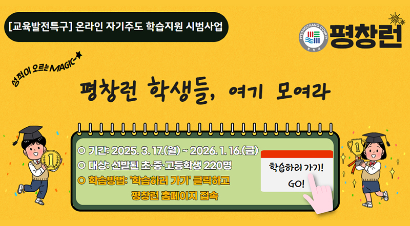 교육발전특구 온라인 자기주도 학습지원 시범사업 평창런 학생들, 여기 모여라 기간:2025.3.17.(월)~2026.1.16.(금) 대상:선발된 초/중/고등학생 220명 학습아법:'학습하러 가기' 클릭하고 평창런 홈페이지 접속