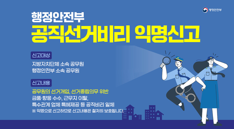 행정안전부 공직선거비리 익명신고  신고대상: 지방자치단체 소속 공무원 행정안전부 소속 공무원 신고 내용: 공무원의 선거개입, 선거중립의무 위반 금품·향응 수수, 근무지 이탈, 특수관계 업체 특혜제공 등 공직비리 일체 ※ 익명으로 신고하므로 신고내용은 철저히 보호됩니다.