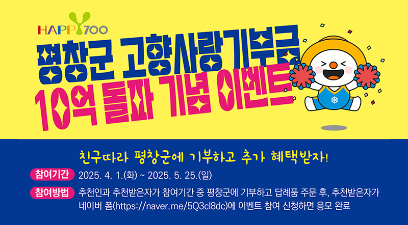 평창군 고향사랑기부금 10억 돌파 기념 이벤트 친구따라 평창군에 기부하고 추가 혜택받자! 참여기간:2025.4.1.(화)~2025.5.25.(알) 참여방법:추천인과 추천받은자가 참여기간 중 평창군에 기부하고 답례품 주문 후, 추천받은자가 네이버폼에 이벤트 참여 신청하면 응모 완료