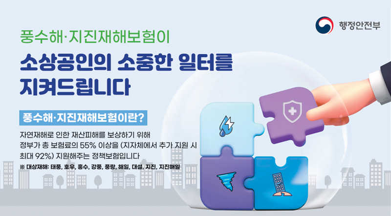 풍수해·지진재해보험이 소상공인의 소중한 일터를 지켜드립니다,. 풍수해·지진재해보험이란? 자연재해로 인행 재산피해를 보상하기 위해 정부가 총 보험료의 55%이상을(지자체에서 추가 지원 시 최대 92%)지원해주는 정책보험입니다 ※대상재해:태풍,호우,홍수,강풍,풍랑,해일,대설,지진,지진해일