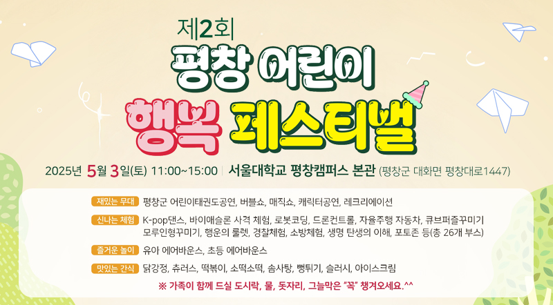 103번째 어린이날 기념 평창,어린이의 꿈을 꽃피우다. 제2회 평창 어린이 행복 페스티벌 2025년 5월 3일(토) 11:00~15:00 서울대학교 평창캠퍼스 본관(평창군 대화면 평창대로 1447)  재밌는 무대 : 평창군 어린이태권도공연, 버블쇼, 매직쇼, 캐릭터공연,레크리에이션 신나는 체험 : K-pop댄스, 바이애슬론 사격 체험, 로봇코딩,드론컨트롤,