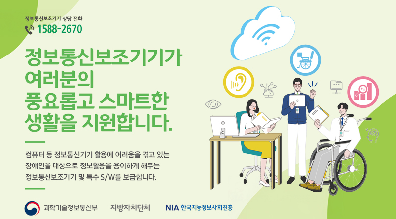 정보통신보조기기가 여러분의 풍요롭고 스마트한 생활을 지원합니다. 컴퓨터 등 정보통신기기 활용에 어려움을 겪고 있는 장애인을 대상으로 정보활용을 용이하게 해주는 정보통신보조기기 및 특수 S/W를 보급합니다.