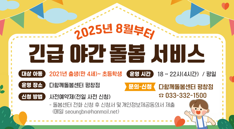 2025년 8월부터 긴급 야간 돌봄 서비스  대상아동 : 2021년 출생(만4세)~초등학생 운영시간 : 18~22시(4시간) / 평일 운영장소 : 다함께돌봄센터 평창점 신청방법 : 사전예약제(전일 사전 신청) -돌봄센터 전화 신청 후 신청서 및 개인정보제공동의서 제출(메일 seoungbn@hanmail.net) 문의신청 : 다함께돌봄센터 평창점 033-33